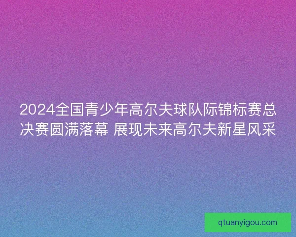 2024全国青少年高尔夫球队际锦标赛总决赛圆满落幕 展现未来高尔夫新星风采